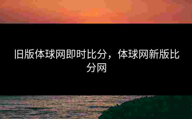 旧版体球网即时比分，体球网新版比分网