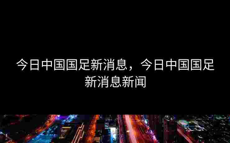 今日中国国足新消息,今日中国国足新消息新闻 今日中国国足新消息,今日中国国足新消息新闻