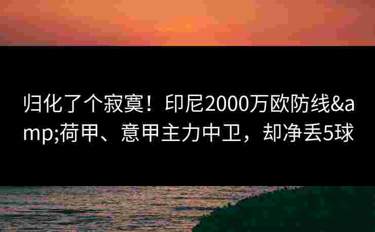 归化了个寂寞!印尼2000万欧防线&荷甲、意甲主力中卫,却净丢5球 归化了个寂寞!印尼2000万欧防线&荷甲、意甲主力中卫,却净丢5球