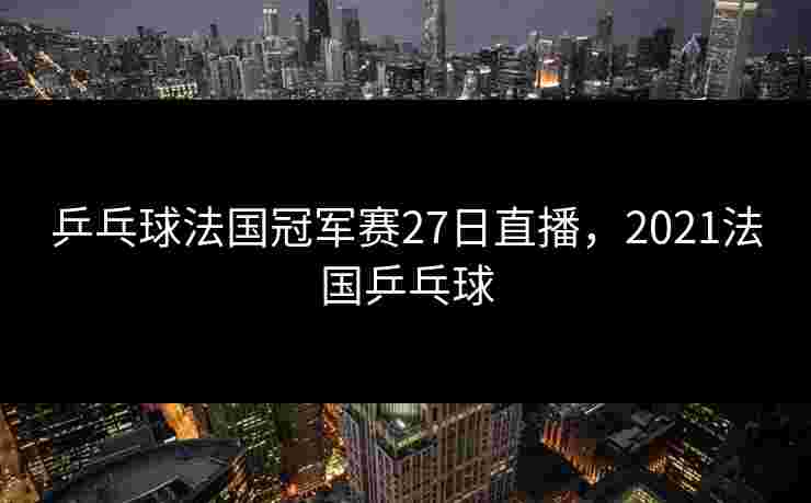 乒乓球法国冠军赛27日直播，2021法国乒乓球