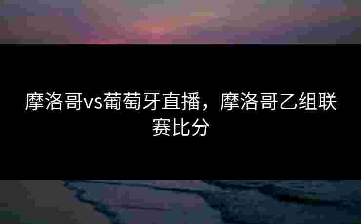 摩洛哥vs葡萄牙直播，摩洛哥乙组联赛比分