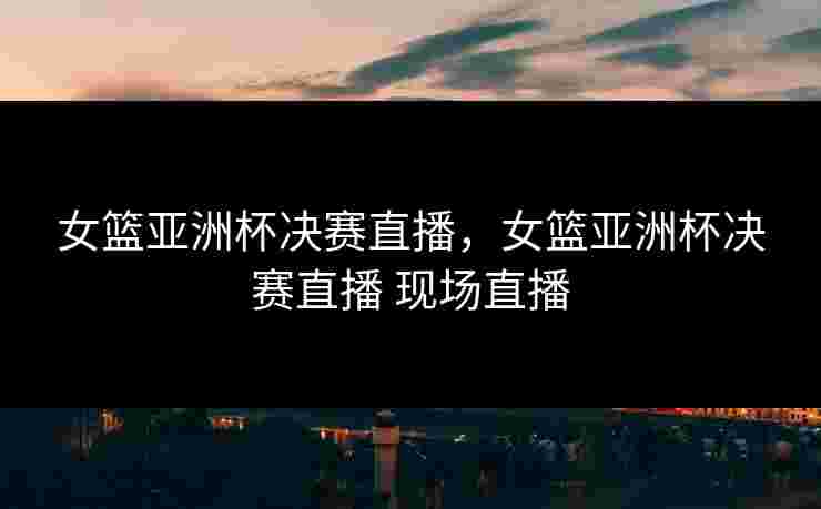 女篮亚洲杯决赛直播，女篮亚洲杯决赛直播 现场直播